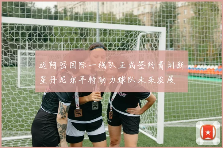 迈阿密国际一线队正式签约青训新星丹尼尔平特助力球队未来发展