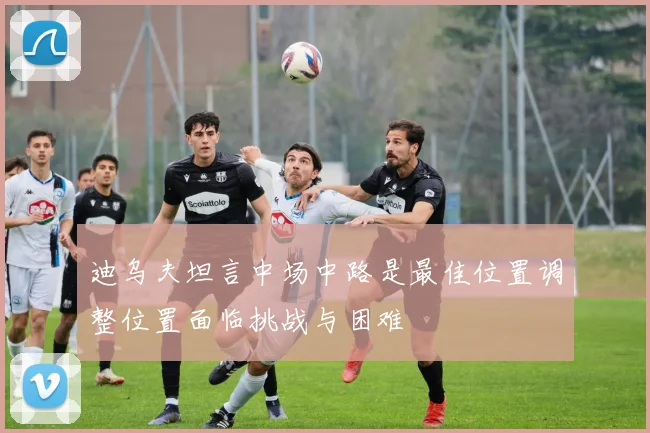 迪乌夫坦言中场中路是最佳位置调整位置面临挑战与困难