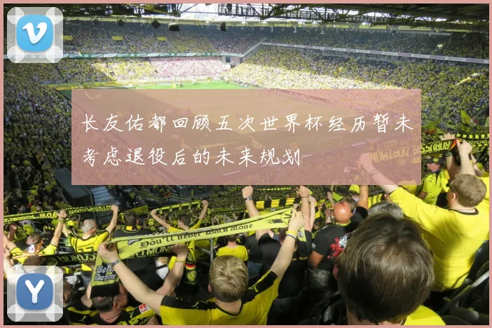 长友佑都回顾五次世界杯经历暂未考虑退役后的未来规划