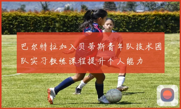 巴尔特拉加入贝蒂斯青年队技术团队实习教练课程提升个人能力