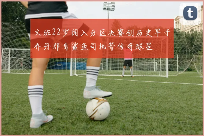 文班22岁闯入分区决赛创历史早于乔丹邓肯鲨鱼司机等传奇球星