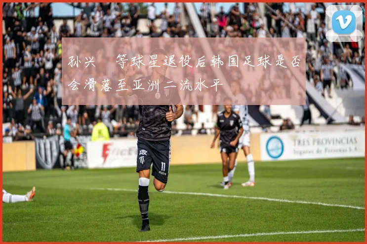 孙兴慜等球星退役后韩国足球是否会滑落至亚洲二流水平