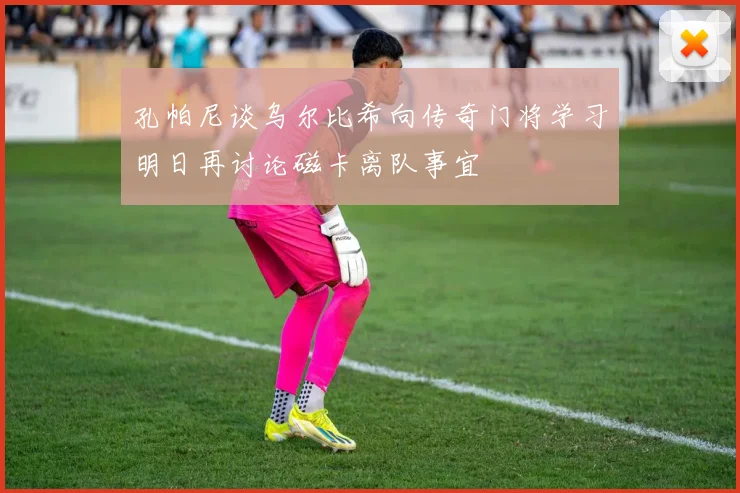 孔帕尼谈乌尔比希向传奇门将学习明日再讨论磁卡离队事宜