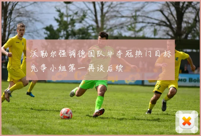 沃勒尔强调德国队非夺冠热门目标先争小组第一再谈后续