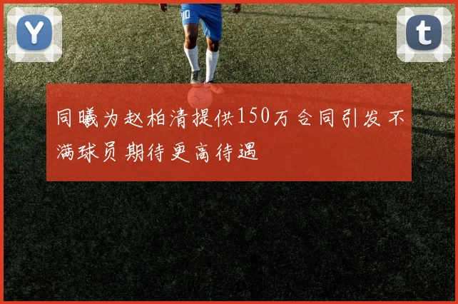 同曦为赵柏清提供150万合同引发不满球员期待更高待遇