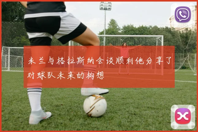 米兰与格拉斯纳会谈顺利他分享了对球队未来的构想
